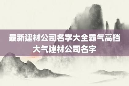 最新建材公司名字大全霸氣 高檔大氣建材公司名字